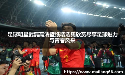 足球明星武磊高清壁纸精选集欣赏尽享足球魅力与青春风采